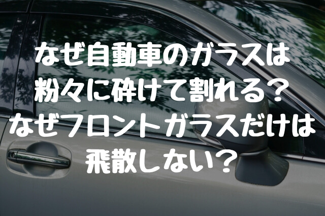 なぜ自動車のガラスは 粉々に砕けて割れる？ なぜフロントガラスだけは 飛散しない？